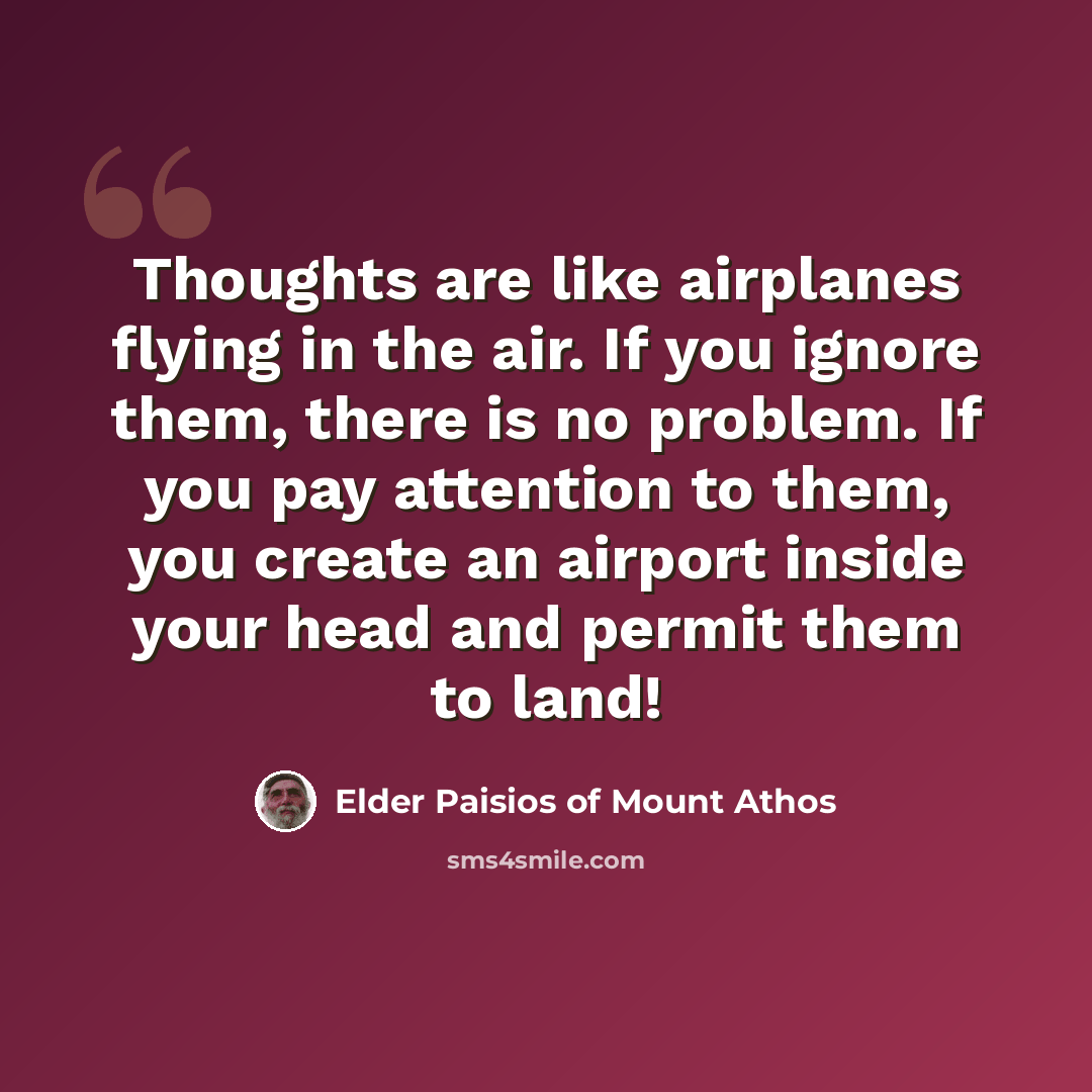 “Thoughts are like airplanes flying in the air. If you ignore them, there is no problem. If you pay attention to them, you create an airport inside your head and permit them to land!” quote by Elder Paisios of Mount Athos