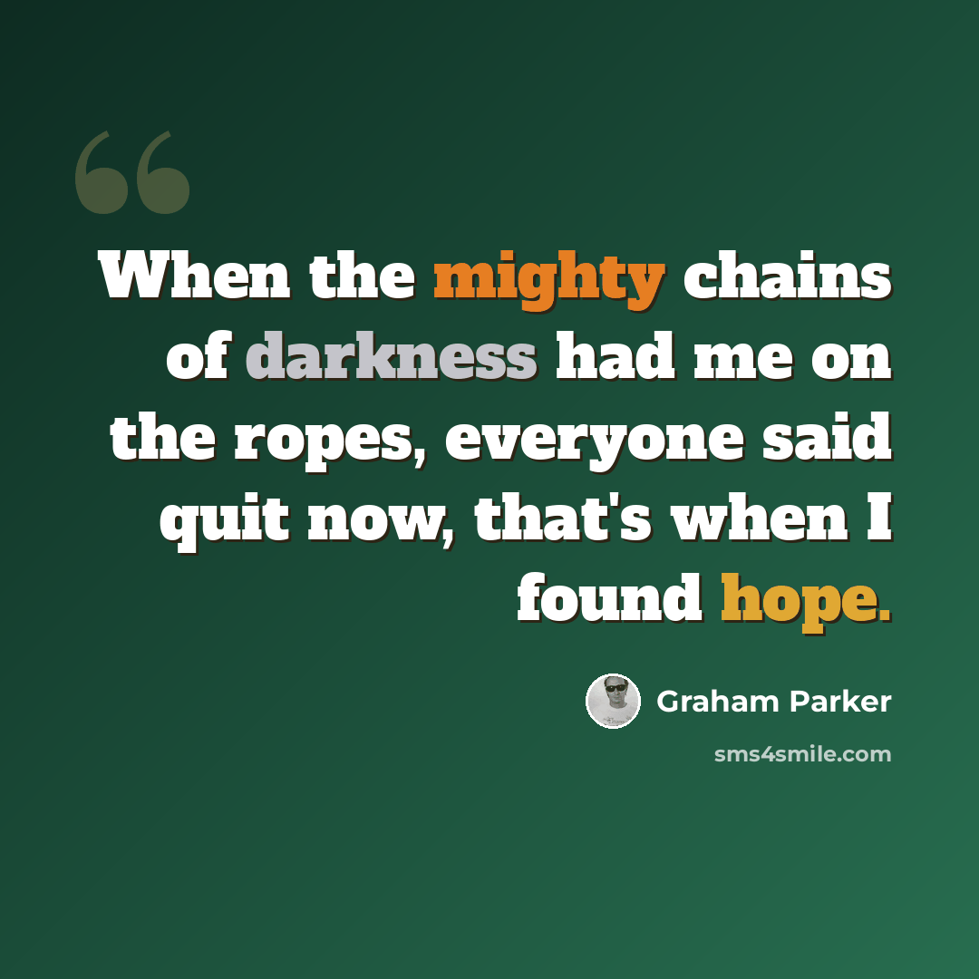 “When the mighty chains of darkness had me on the ropes, everyone said quit now, that's when I found hope.” quote by Graham Parker