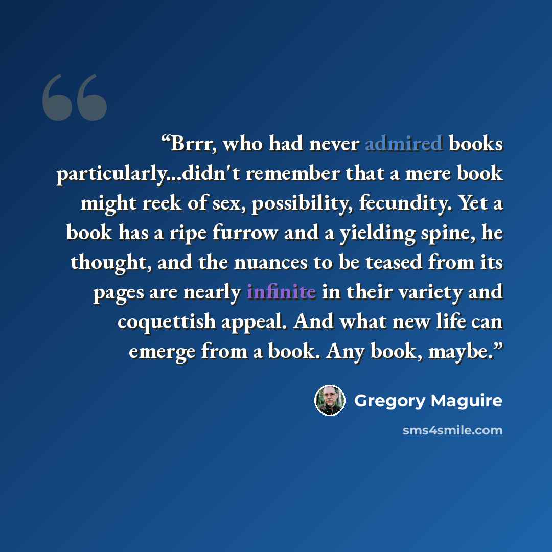 “Brrr, who had never admired books particularly...didn't remember that a mere book might reek of sex, possibility, fecundity. Yet a book has a ripe furrow and a yielding spine, he thought, and the nuances to be teased from its pages are nearly infinite in their variety and coquettish appeal. And…” quote by Gregory Maguire