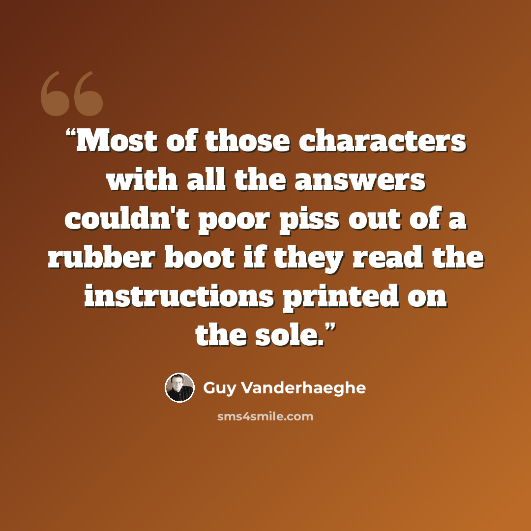 “Most of those characters with all the answers couldn't poor piss out of a rubber boot if they read the instructions printed on the sole.” quote by Guy Vanderhaeghe
