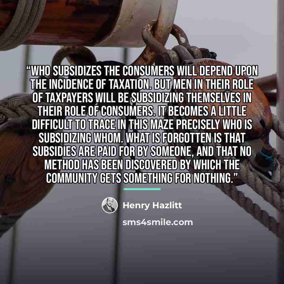 “Who subsidizes the consumers will depend upon the incidence of taxation. But men in their role of taxpayers will be subsidizing themselves in their role of consumers. It becomes a little difficult to trace in this maze precisely who is subsidizing whom. What is forgotten is that subsidies are paid…” quote by Henry Hazlitt