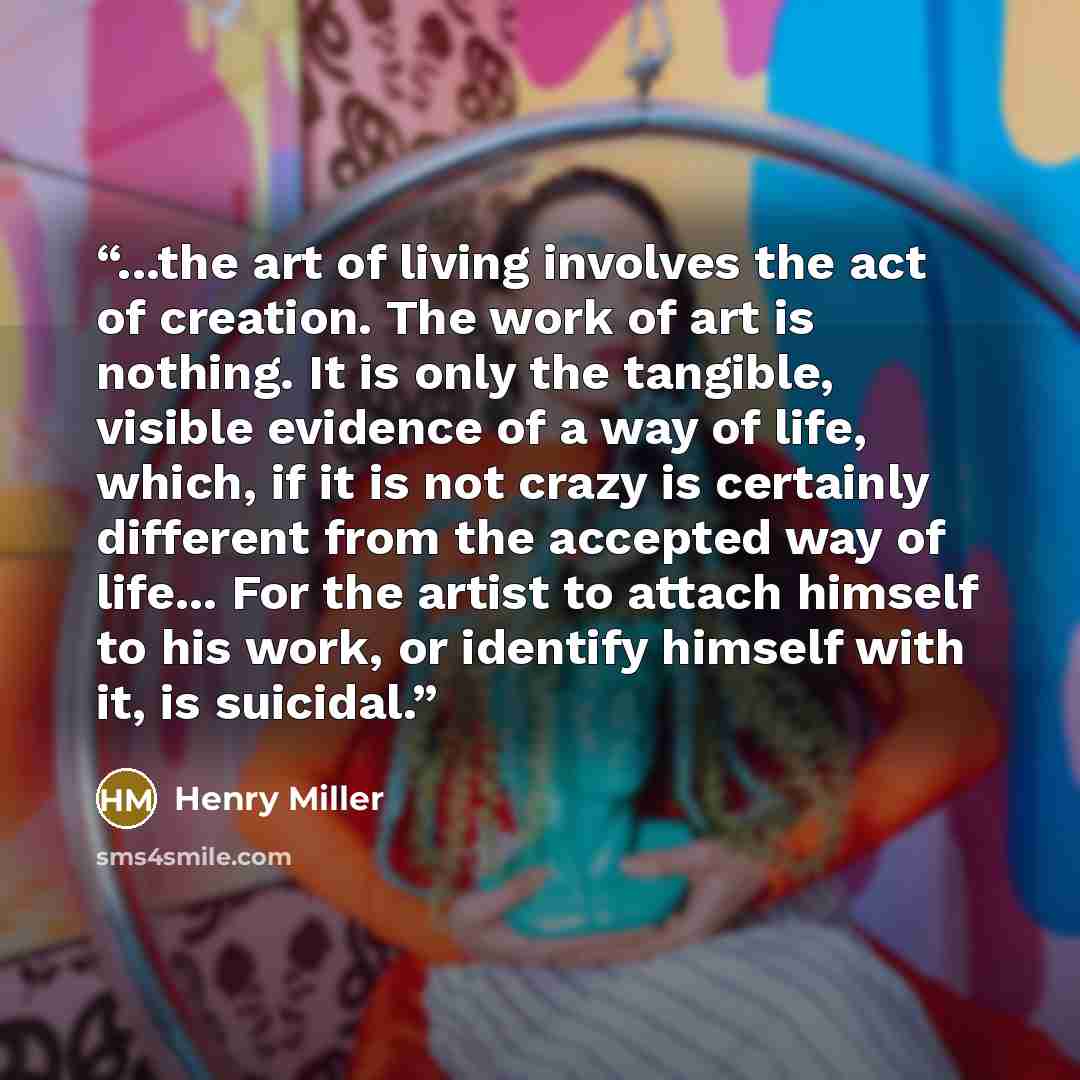 “...the art of living involves the act of creation. The work of art is nothing. It is only the tangible, visible evidence of a way of life, which, if it is not crazy is certainly different from the accepted way of life... For the artist to attach himself to his work, or identify himself with it, is…” quote by Henry Miller