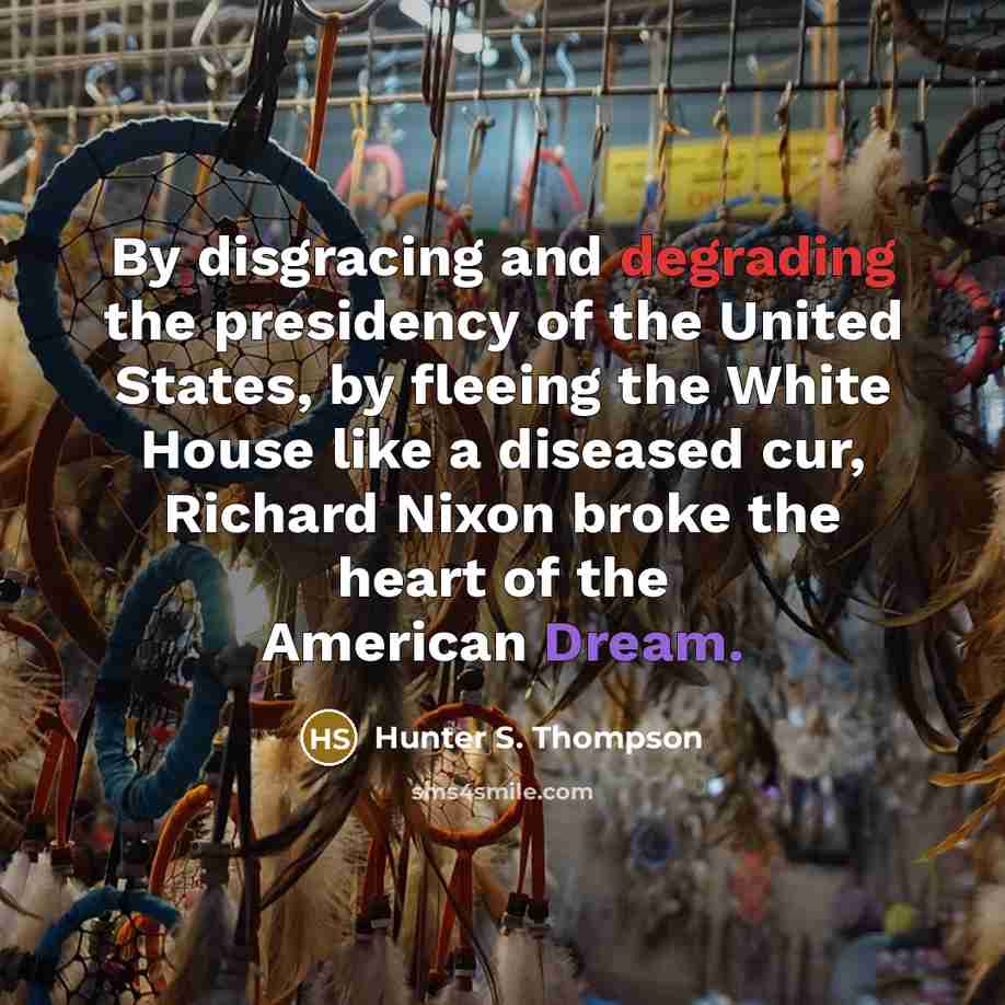 “By disgracing and degrading the presidency of the United States, by fleeing the White House like a diseased cur, Richard Nixon broke the heart of the American Dream.” quote by Hunter S. Thompson