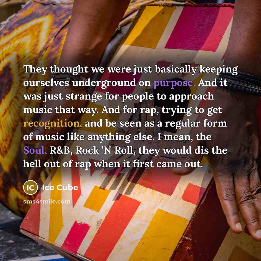 “They thought we were just basically keeping ourselves underground on purpose. And it was just strange for people to approach music that way. And for rap, trying to get recognition, and be seen as a regular form of music like anything else. I mean, the Soul, R&B, Rock 'N Roll, they would dis the…” quote by Ice Cube