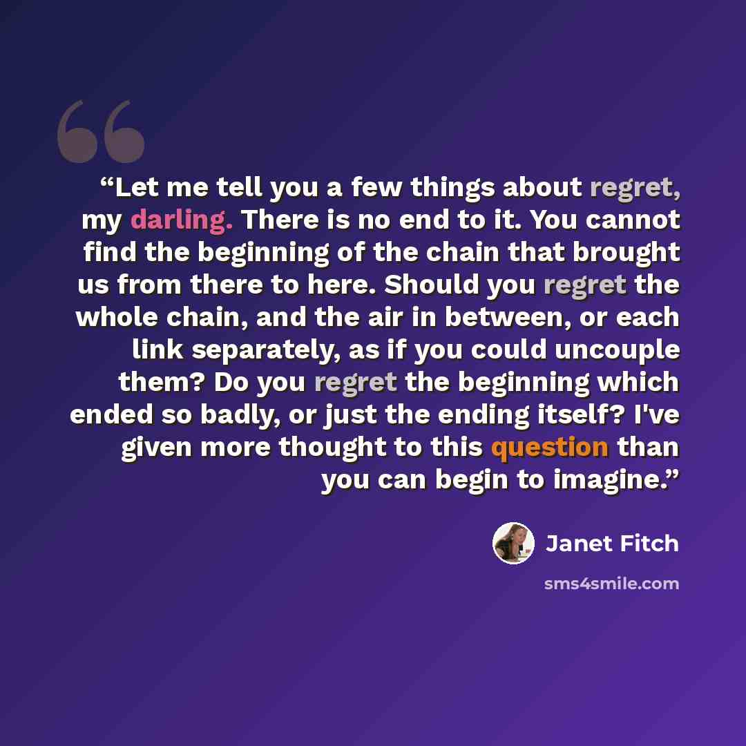 “Let me tell you a few things about regret, my darling. There is no end to it. You cannot find the beginning of the chain that brought us from there to here. Should you regret the whole chain, and the air in between, or each link separately, as if you could uncouple them? Do you regret the…” quote by Janet Fitch