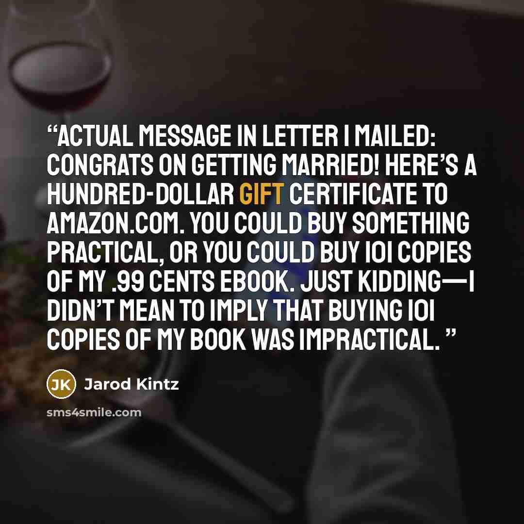 “Actual message in letter I mailed: Congrats on getting married! Here’s a hundred-dollar gift certificate to Amazon.com. You could buy something practical, or you could buy 101 copies of my .99 cents ebook. Just kidding—I didn’t mean to imply that buying 101 copies of my book was impractical.” quote by Jarod Kintz