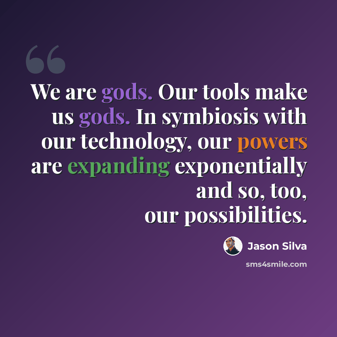 “We are gods. Our tools make us gods. In symbiosis with our technology, our powers are expanding exponentially and so, too, our possibilities.” quote by Jason Silva