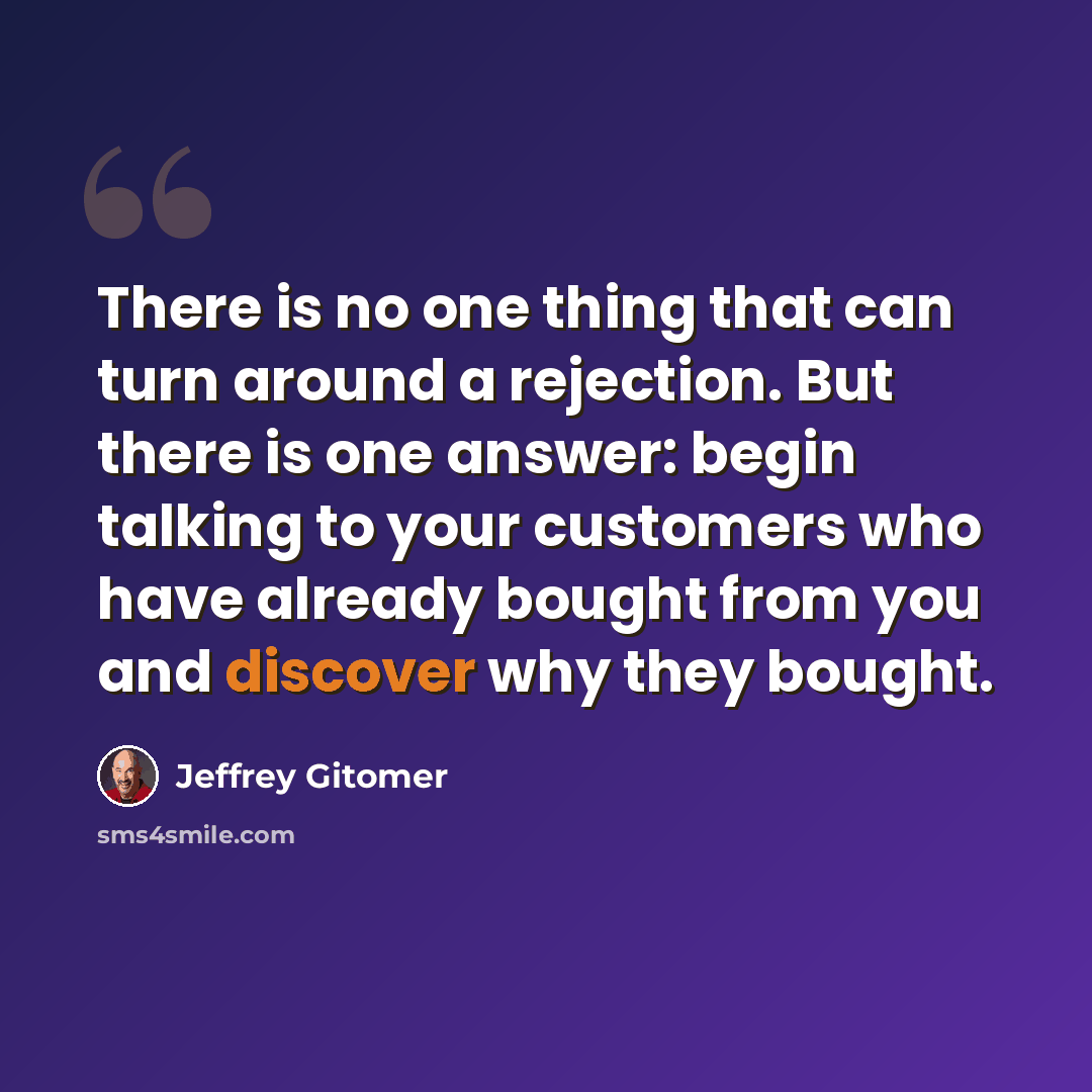 “There is no one thing that can turn around a rejection. But there is one answer: begin talking to your customers who have already bought from you and discover why they bought.” quote by Jeffrey Gitomer