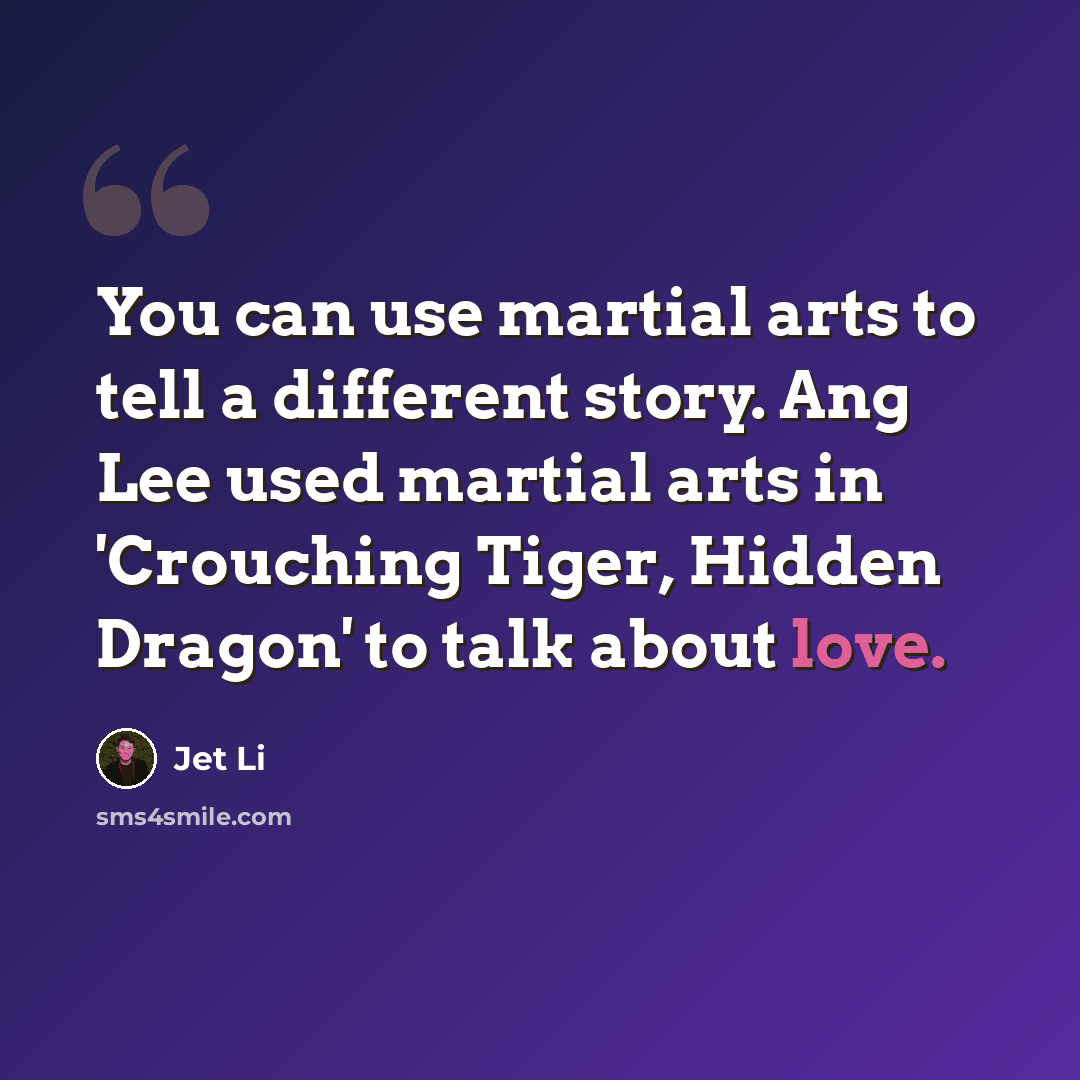 “You can use martial arts to tell a different story. Ang Lee used martial arts in 'Crouching Tiger, Hidden Dragon' to talk about love.” quote by Jet Li