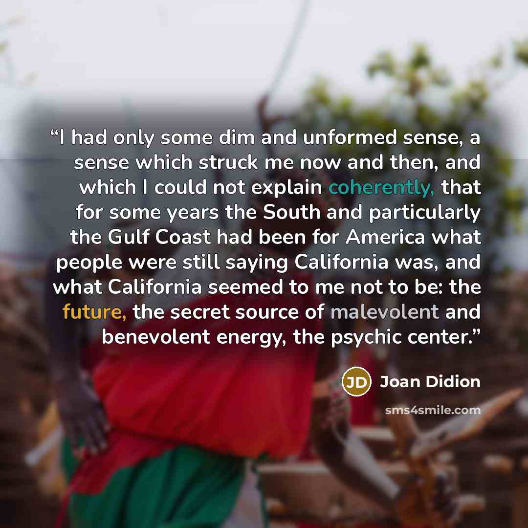 “I had only some dim and unformed sense, a sense which struck me now and then, and which I could not explain coherently, that for some years the South and particularly the Gulf Coast had been for America what people were still saying California was, and what California seemed to me not to be: the…” quote by Joan Didion