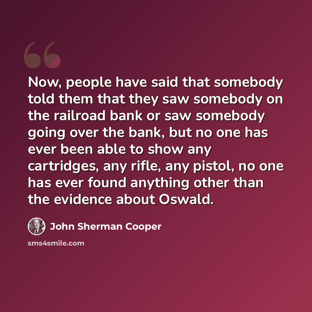 “Now, people have said that somebody told them that they saw somebody on the railroad bank or saw somebody going over the bank, but no one has ever been able to show any cartridges, any rifle, any pistol, no one has ever found anything other than the evidence about Oswald.” quote by John Sherman Cooper