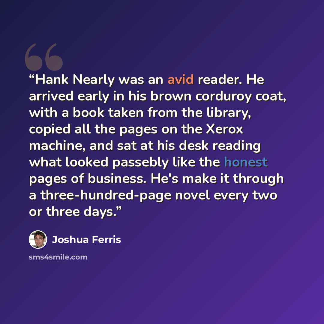 “Hank Nearly was an avid reader. He arrived early in his brown corduroy coat, with a book taken from the library, copied all the pages on the Xerox machine, and sat at his desk reading what looked passebly like the honest pages of business. He's make it through a three-hundred-page novel every two…” quote by Joshua Ferris