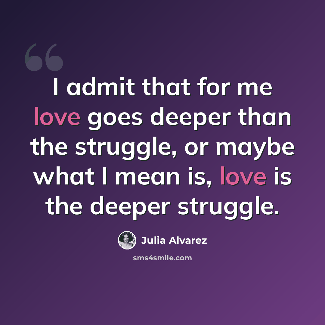 “I admit that for me love goes deeper than the struggle, or maybe what I mean is, love is the deeper struggle.” quote by Julia Alvarez