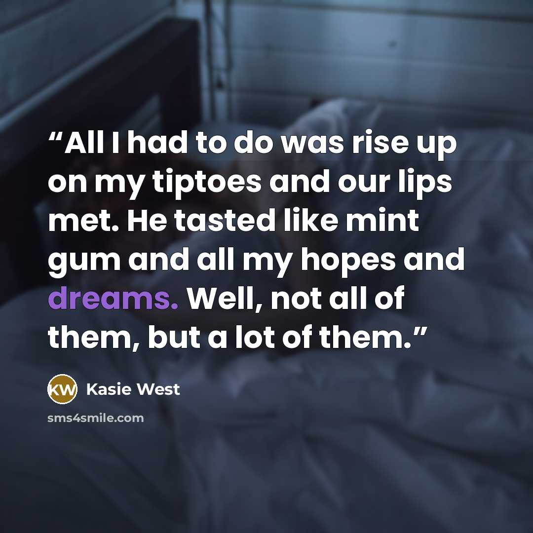 “All I had to do was rise up on my tiptoes and our lips met. He tasted like mint gum and all my hopes and dreams. Well, not all of them, but a lot of them.” quote by Kasie West