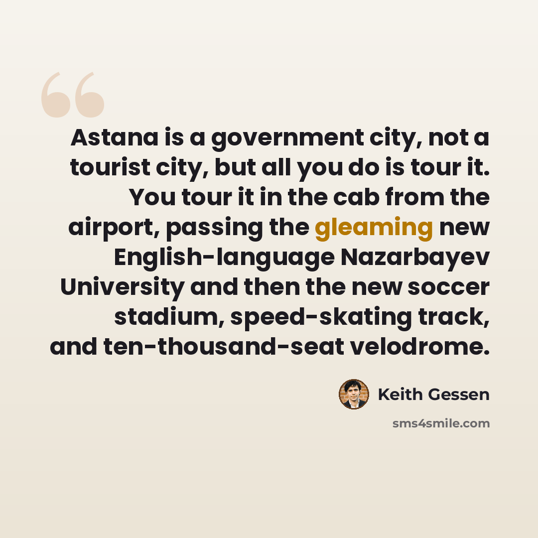 “Astana is a government city, not a tourist city, but all you do is tour it. You tour it in the cab from the airport, passing the gleaming new English-language Nazarbayev University and then the new soccer stadium, speed-skating track, and ten-thousand-seat velodrome.” quote by Keith Gessen
