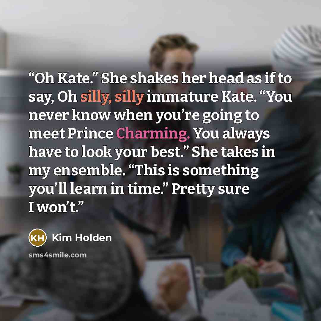 “Oh Kate.” She shakes her head as if to say, Oh silly, silly immature Kate. “You never know when you’re going to meet Prince Charming. You always have to look your best.” She takes in my ensemble. “This is something you’ll learn in time.” Pretty sure I won’t.” quote by Kim Holden