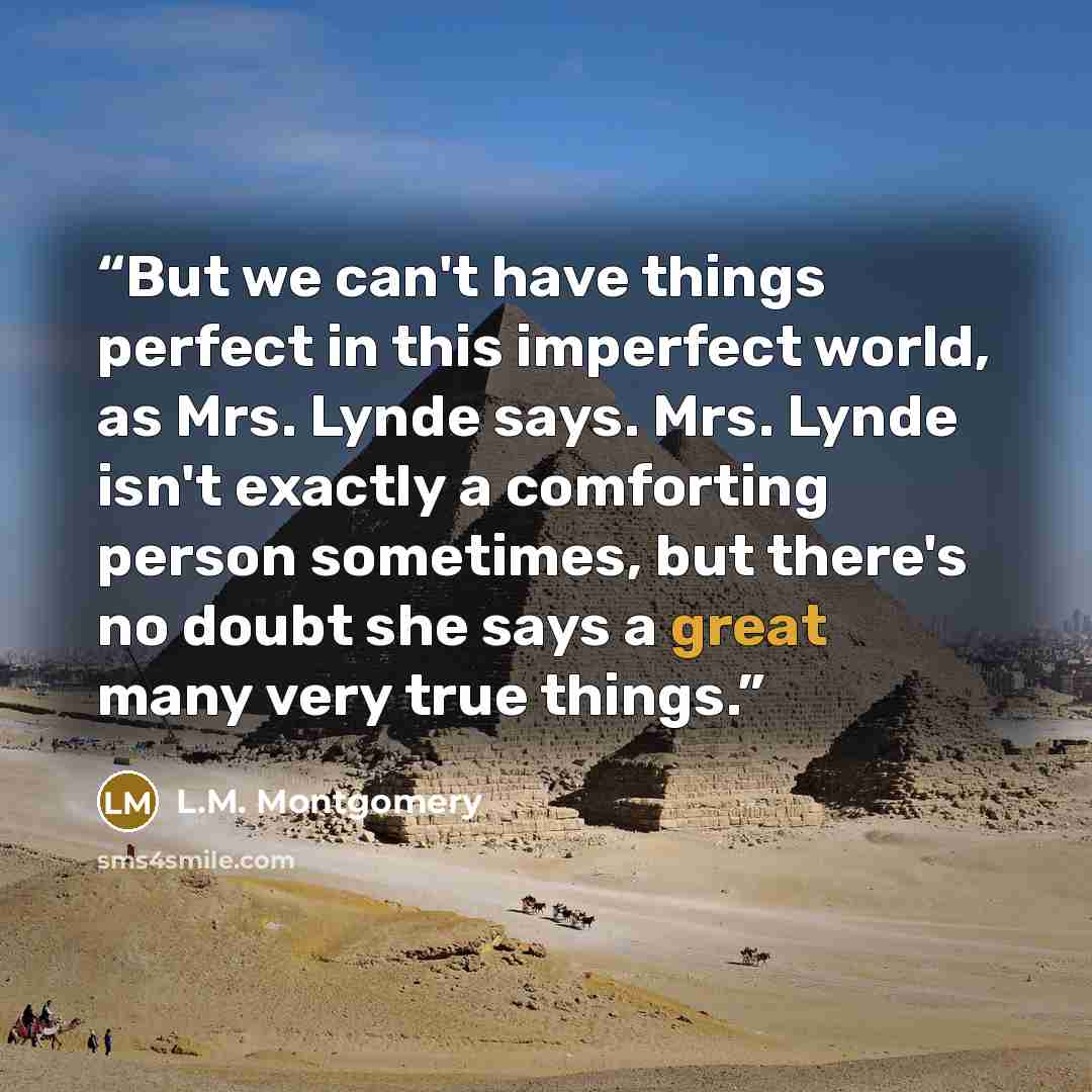 “But we can't have things perfect in this imperfect world, as Mrs. Lynde says. Mrs. Lynde isn't exactly a comforting person sometimes, but there's no doubt she says a great many very true things.” quote by L.M. Montgomery