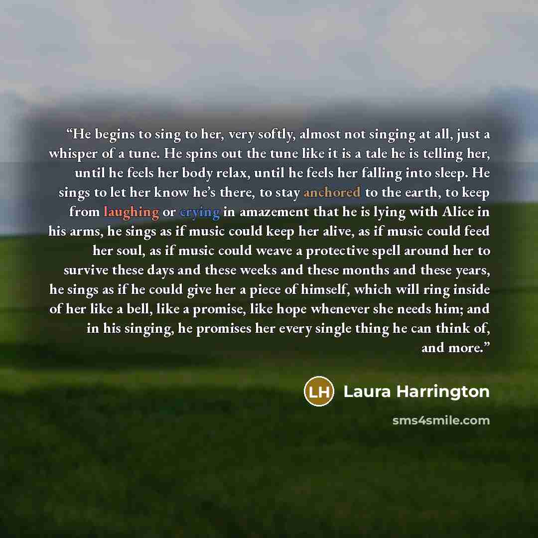 “He begins to sing to her, very softly, almost not singing at all, just a whisper of a tune. He spins out the tune like it is a tale he is telling her, until he feels her body relax, until he feels her falling into sleep. He sings to let her know he’s there, to stay anchored to the earth, to keep…” quote by Laura Harrington