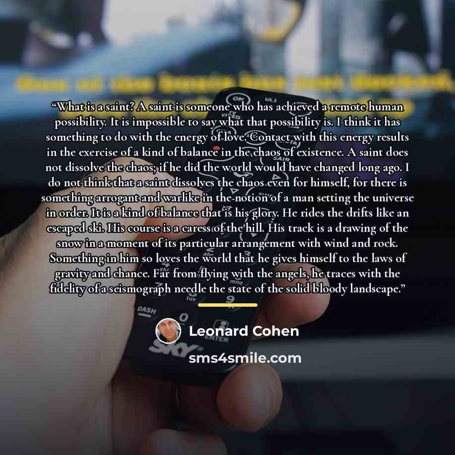 “What is a saint? A saint is someone who has achieved a remote human possibility. It is impossible to say what that possibility is. I think it has something to do with the energy of love. Contact with this energy results in the exercise of a kind of balance in the chaos of existence. A saint does…” quote by Leonard Cohen