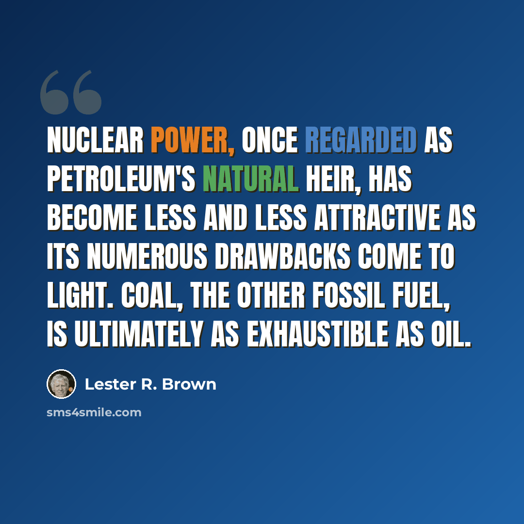 “Nuclear power, once regarded as petroleum's natural heir, has become less and less attractive as its numerous drawbacks come to light. Coal, the other fossil fuel, is ultimately as exhaustible as oil.” quote by Lester R. Brown