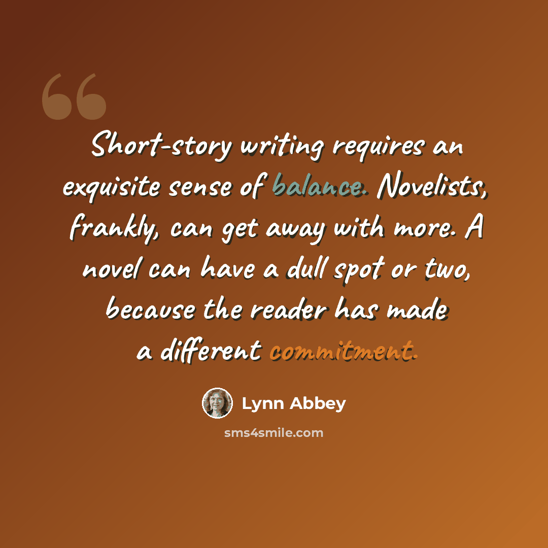 “Short-story writing requires an exquisite sense of balance. Novelists, frankly, can get away with more. A novel can have a dull spot or two, because the reader has made a different commitment.” quote by Lynn Abbey