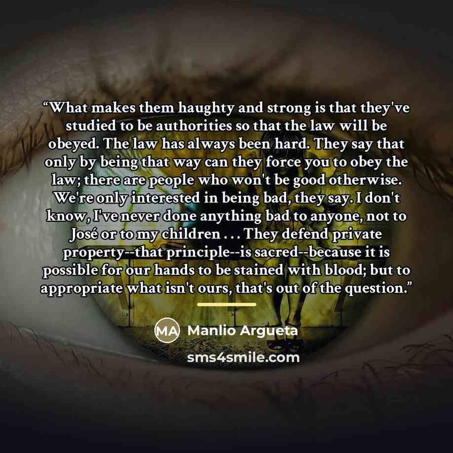 “What makes them haughty and strong is that they've studied to be authorities so that the law will be obeyed. The law has always been hard. They say that only by being that way can they force you to obey the law; there are people who won't be good otherwise. We're only interested in being bad, they…” quote by Manlio Argueta