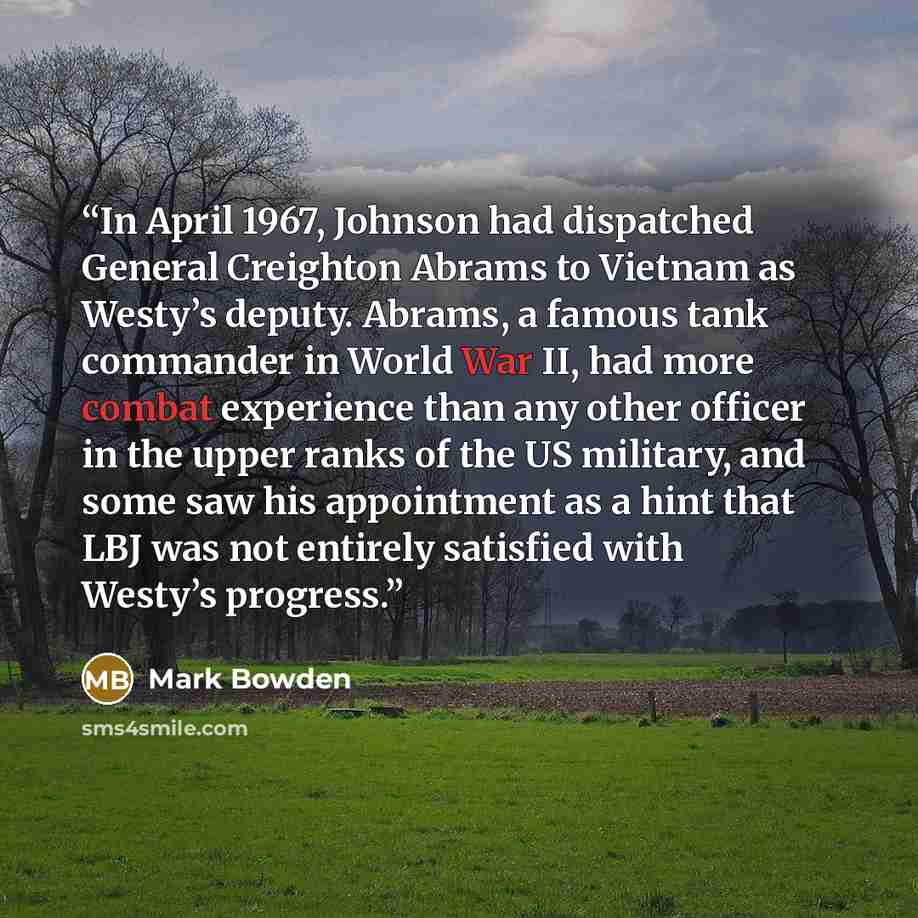 “In April 1967, Johnson had dispatched General Creighton Abrams to Vietnam as Westy’s deputy. Abrams, a famous tank commander in World War II, had more combat experience than any other officer in the upper ranks of the US military, and some saw his appointment as a hint that LBJ was not entirely…” quote by Mark Bowden