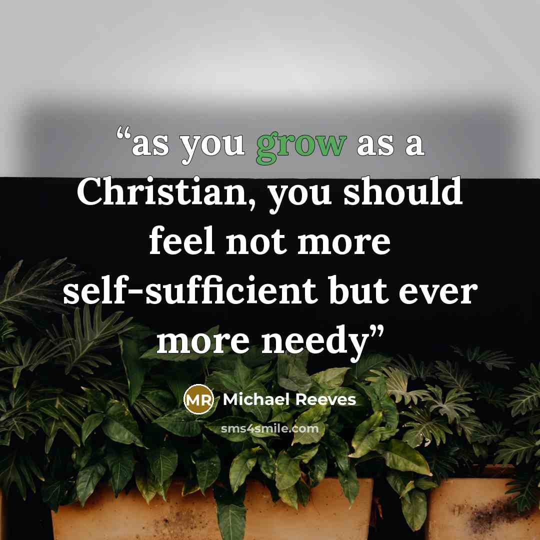 “as you grow as a Christian, you should feel not more self-sufficient but ever more needy” quote by Michael Reeves