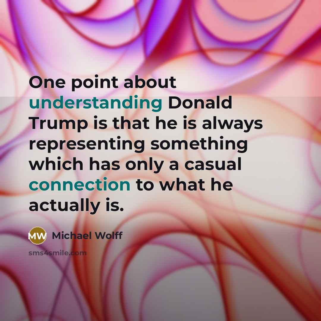 “One point about understanding Donald Trump is that he is always representing something which has only a casual connection to what he actually is.” quote by Michael Wolff