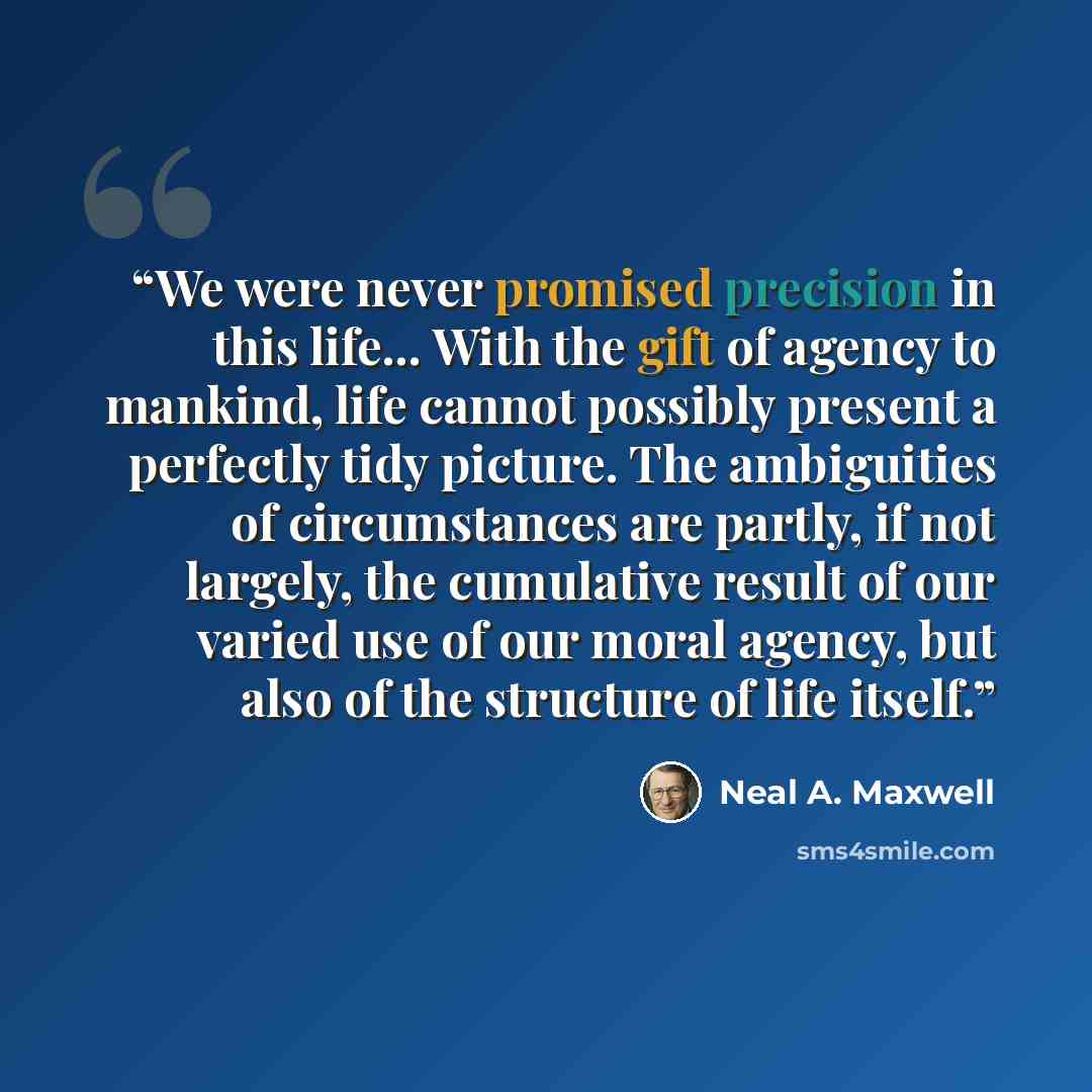 “We were never promised precision in this life... With the gift of agency to mankind, life cannot possibly present a perfectly tidy picture. The ambiguities of circumstances are partly, if not largely, the cumulative result of our varied use of our moral agency, but also of the structure of life…” quote by Neal A. Maxwell