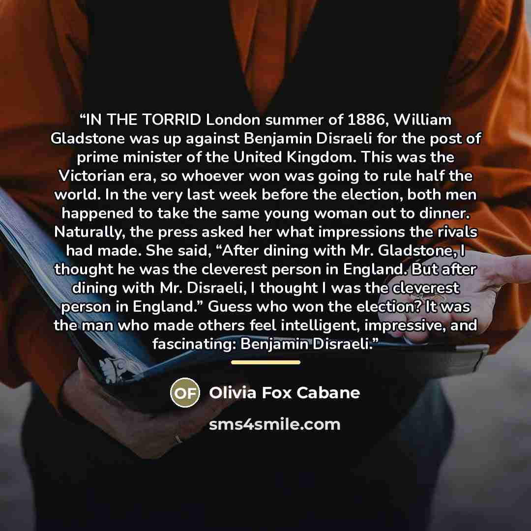 “IN THE TORRID London summer of 1886, William Gladstone was up against Benjamin Disraeli for the post of prime minister of the United Kingdom. This was the Victorian era, so whoever won was going to rule half the world. In the very last week before the election, both men happened to take the same…” quote by Olivia Fox Cabane
