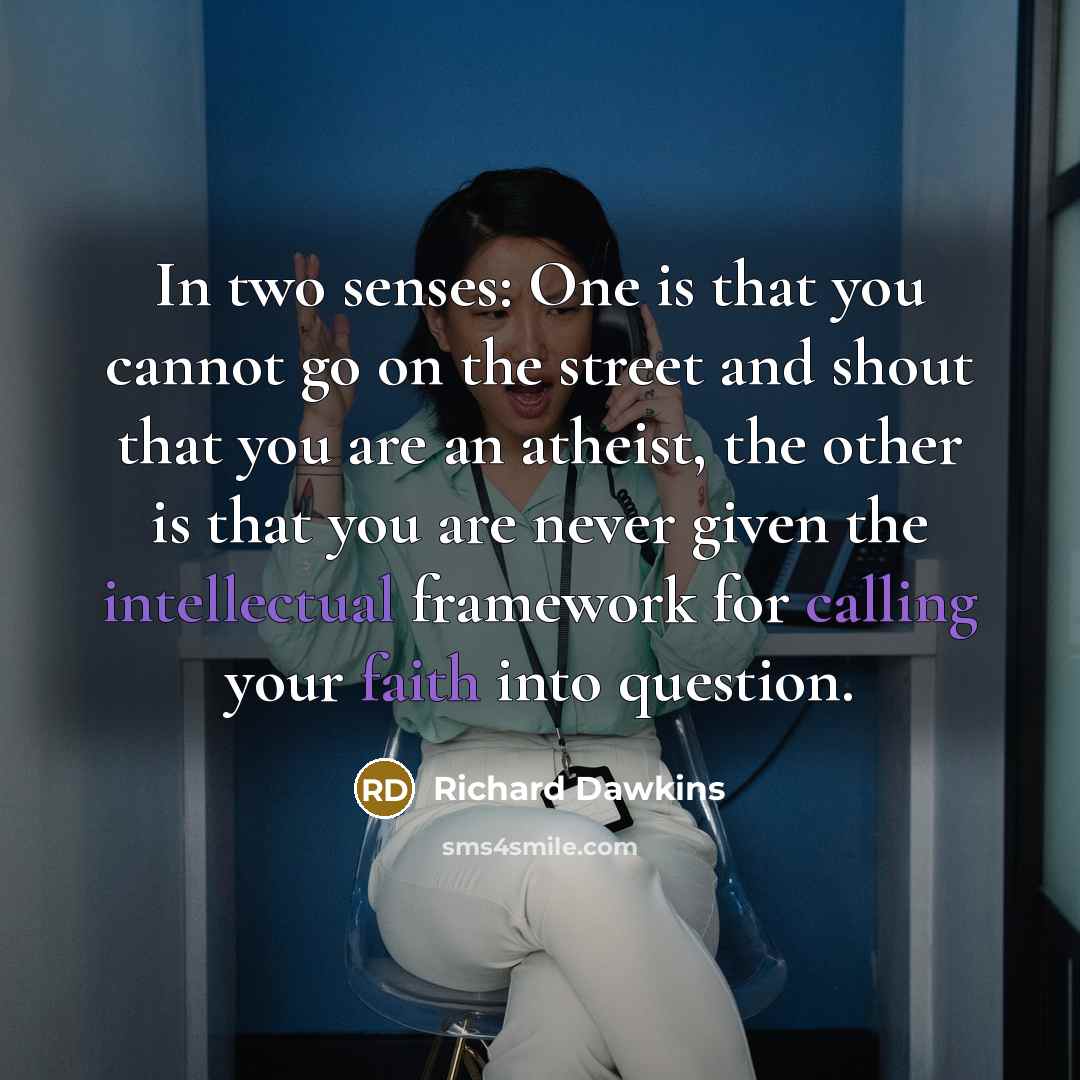 “In two senses: One is that you cannot go on the street and shout that you are an atheist, the other is that you are never given the intellectual framework for calling your faith into question.” quote by Richard Dawkins
