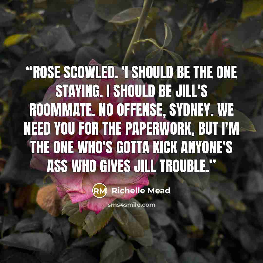 “Rose scowled. 'I should be the one staying. I should be Jill's roommate. No offense, Sydney. We need you for the paperwork, but I'm the one who's gotta kick anyone's ass who gives Jill trouble.” quote by Richelle Mead
