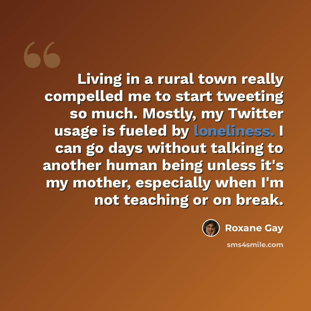 “Living in a rural town really compelled me to start tweeting so much. Mostly, my Twitter usage is fueled by loneliness. I can go days without talking to another human being unless it's my mother, especially when I'm not teaching or on break.” quote by Roxane Gay