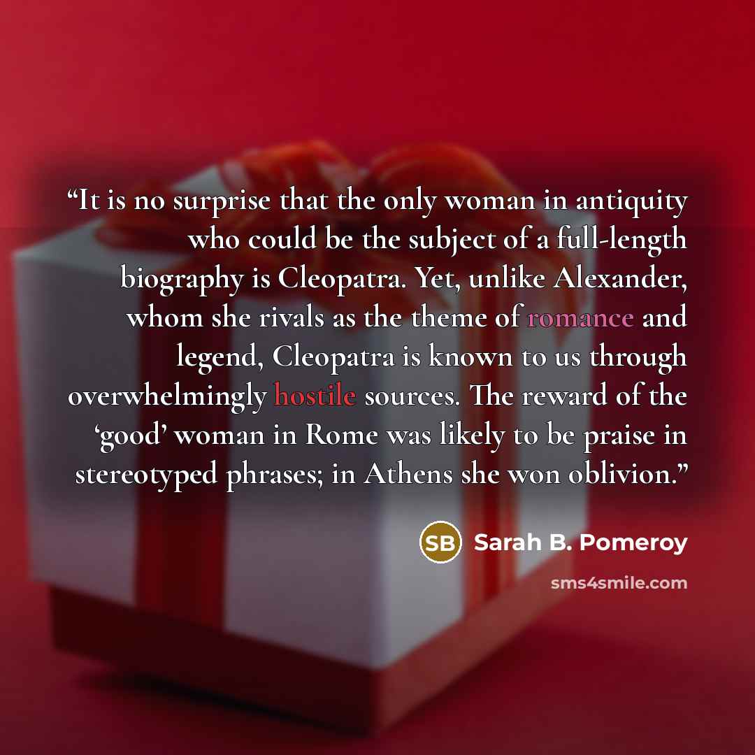 “It is no surprise that the only woman in antiquity who could be the subject of a full-length biography is Cleopatra. Yet, unlike Alexander, whom she rivals as the theme of romance and legend, Cleopatra is known to us through overwhelmingly hostile sources. The reward of the ‘good’ woman in Rome…” quote by Sarah B. Pomeroy