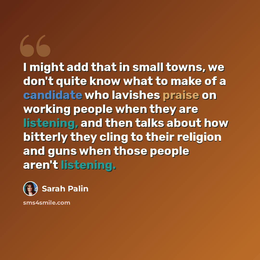“I might add that in small towns, we don't quite know what to make of a candidate who lavishes praise on working people when they are listening, and then talks about how bitterly they cling to their religion and guns when those people aren't listening.” quote by Sarah Palin