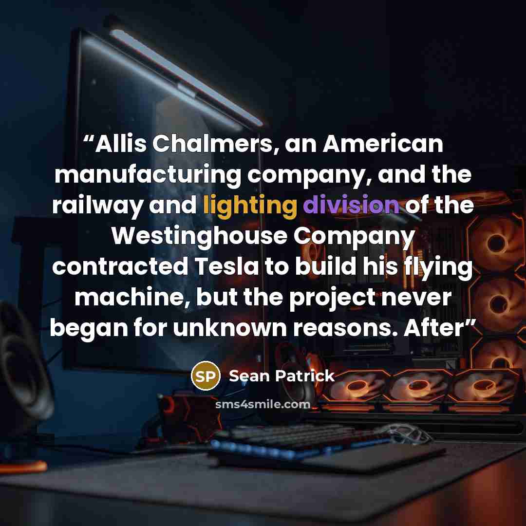 “Allis Chalmers, an American manufacturing company, and the railway and lighting division of the Westinghouse Company contracted Tesla to build his flying machine, but the project never began for unknown reasons. After” quote by Sean Patrick