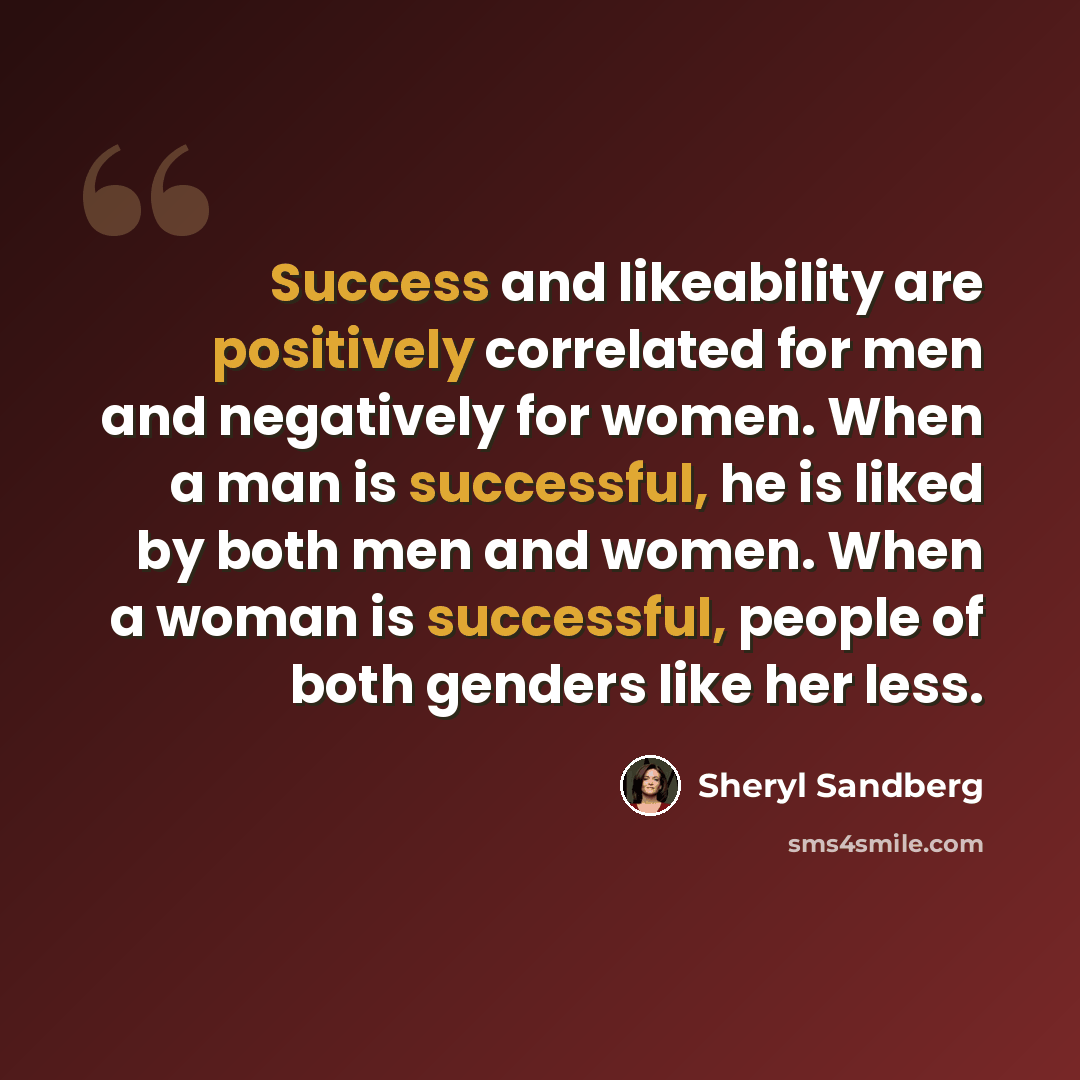 “Success and likeability are positively correlated for men and negatively for women. When a man is successful, he is liked by both men and women. When a woman is successful, people of both genders like her less.” quote by Sheryl Sandberg