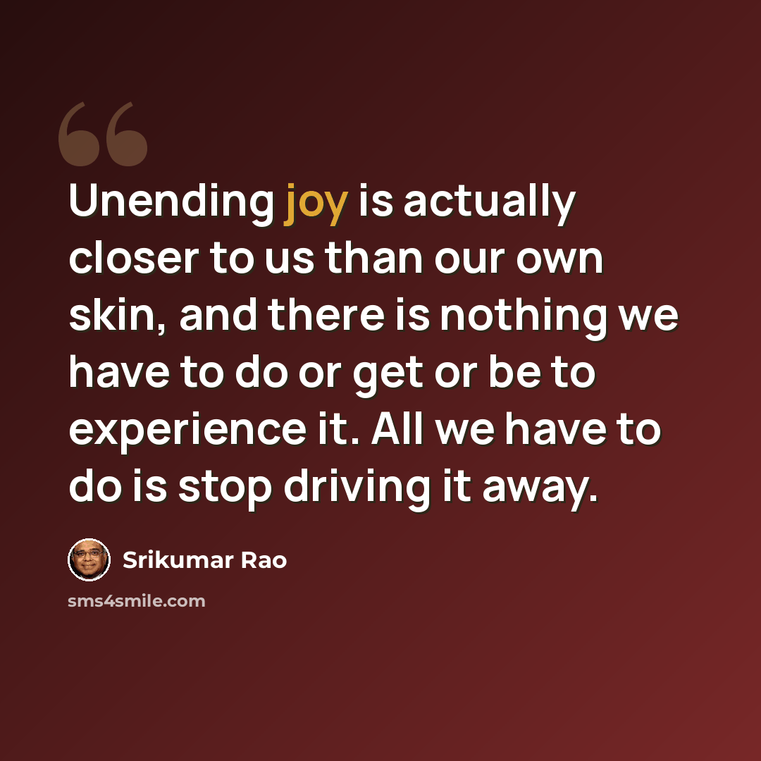 “Unending joy is actually closer to us than our own skin, and there is nothing we have to do or get or be to experience it. All we have to do is stop driving it away.” quote by Srikumar Rao