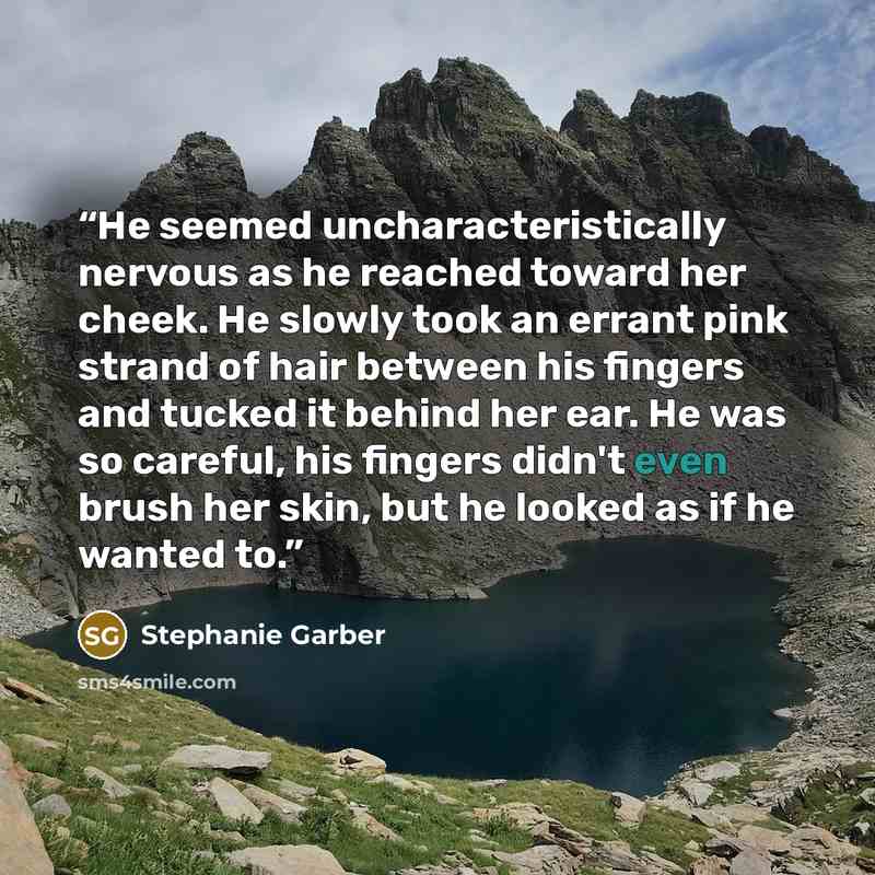 “He seemed uncharacteristically nervous as he reached toward her cheek. He slowly took an errant pink strand of hair between his fingers and tucked it behind her ear. He was so careful, his fingers didn't even brush her skin, but he looked as if he wanted to.” quote by Stephanie Garber