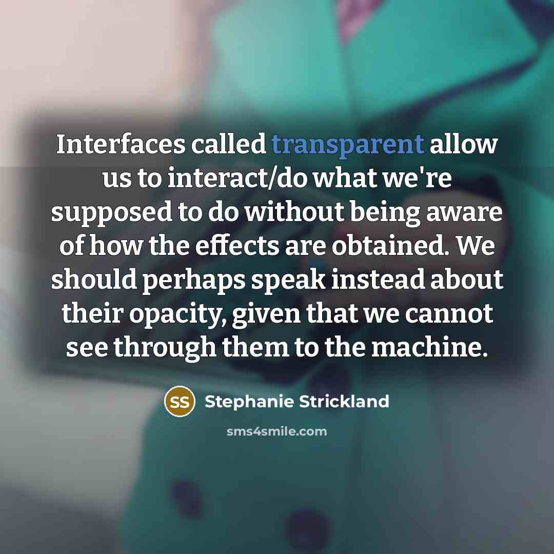 “Interfaces called transparent allow us to interact/do what we're supposed to do without being aware of how the effects are obtained. We should perhaps speak instead about their opacity, given that we cannot see through them to the machine.” quote by Stephanie Strickland