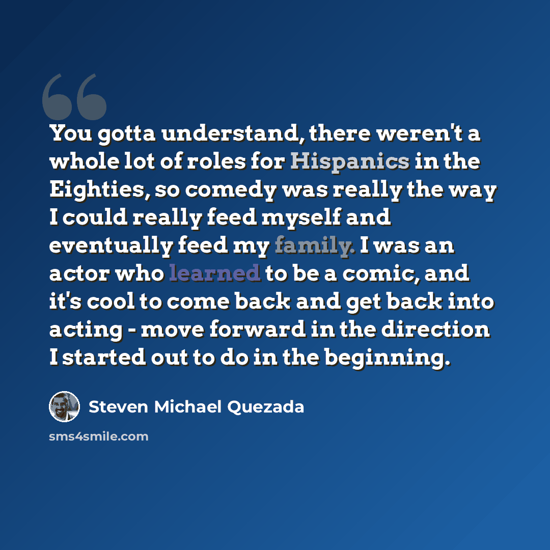 “You gotta understand, there weren't a whole lot of roles for Hispanics in the Eighties, so comedy was really the way I could really feed myself and eventually feed my family. I was an actor who learned to be a comic, and it's cool to come back and get back into acting - move forward in the…” quote by Steven Michael Quezada