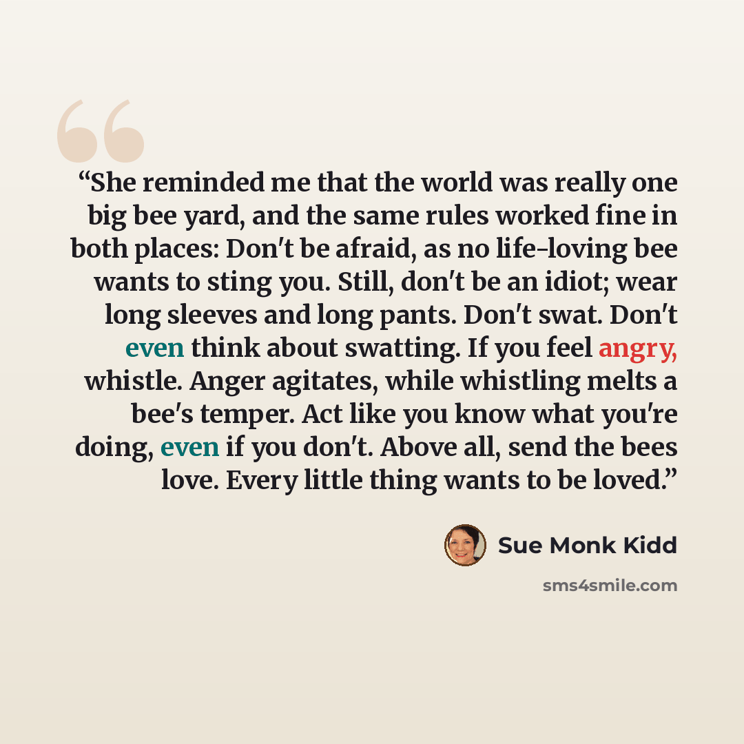 “She reminded me that the world was really one big bee yard, and the same rules worked fine in both places: Don't be afraid, as no life-loving bee wants to sting you. Still, don't be an idiot; wear long sleeves and long pants. Don't swat. Don't even think about swatting. If you feel angry, whistle…” quote by Sue Monk Kidd