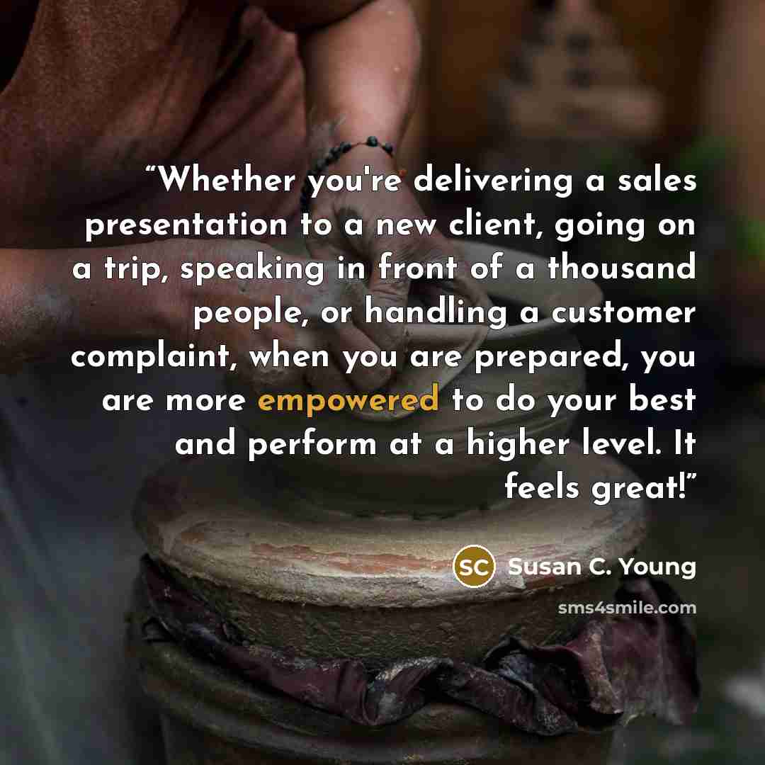 “Whether you're delivering a sales presentation to a new client, going on a trip, speaking in front of a thousand people, or handling a customer complaint, when you are prepared, you are more empowered to do your best and perform at a higher level. It feels great!” quote by Susan C. Young