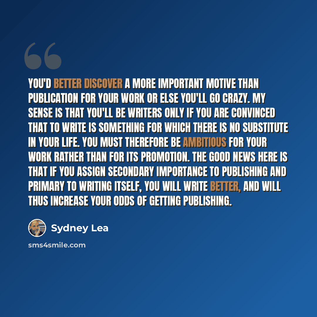 “You'd better discover a more important motive than publication for your work or else you'll go crazy. My sense is that you'll be writers only if you are convinced that to write is something for which there is no substitute in your life. You must therefore be ambitious for your work rather than for…” quote by Sydney Lea