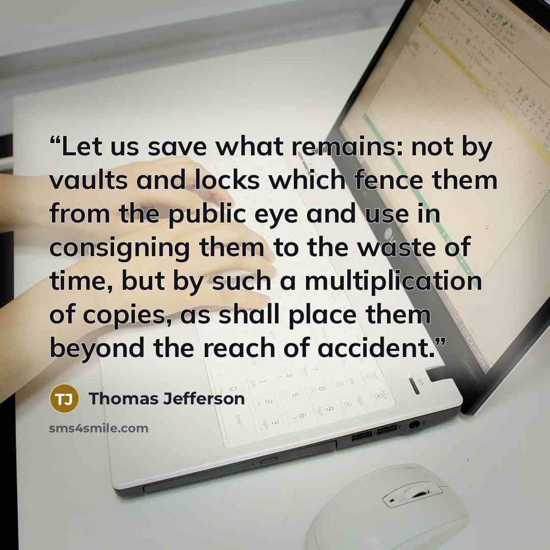 “Let us save what remains: not by vaults and locks which fence them from the public eye and use in consigning them to the waste of time, but by such a multiplication of copies, as shall place them beyond the reach of accident.” quote by Thomas Jefferson