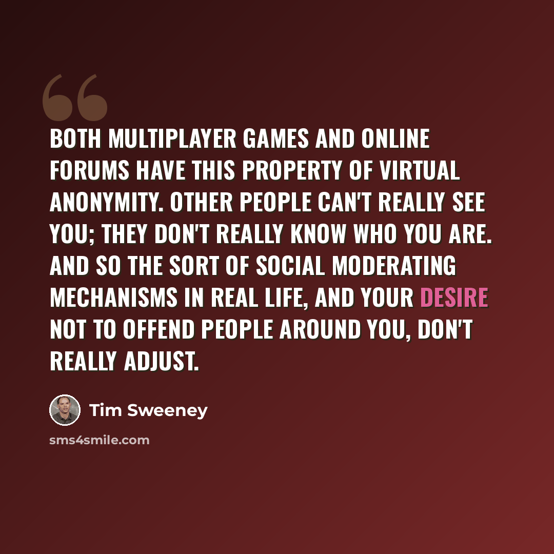 “Both multiplayer games and online forums have this property of virtual anonymity. Other people can't really see you; they don't really know who you are. And so the sort of social moderating mechanisms in real life, and your desire not to offend people around you, don't really adjust.” quote by Tim Sweeney