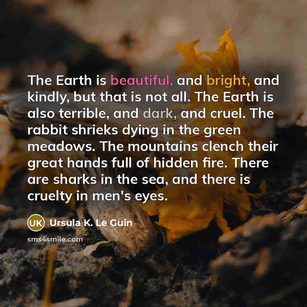 “The Earth is beautiful, and bright, and kindly, but that is not all. The Earth is also terrible, and dark, and cruel. The rabbit shrieks dying in the green meadows. The mountains clench their great hands full of hidden fire. There are sharks in the sea, and there is cruelty in men's eyes.” quote by Ursula K. Le Guin