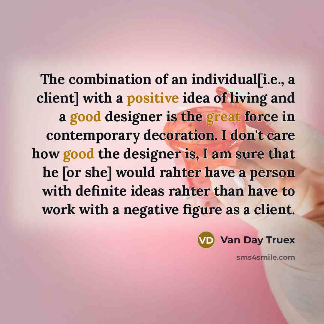 “The combination of an individual[i.e., a client] with a positive idea of living and a good designer is the great force in contemporary decoration. I don't care how good the designer is, I am sure that he [or she] would rahter have a person with definite ideas rahter than have to work with a…” quote by Van Day Truex