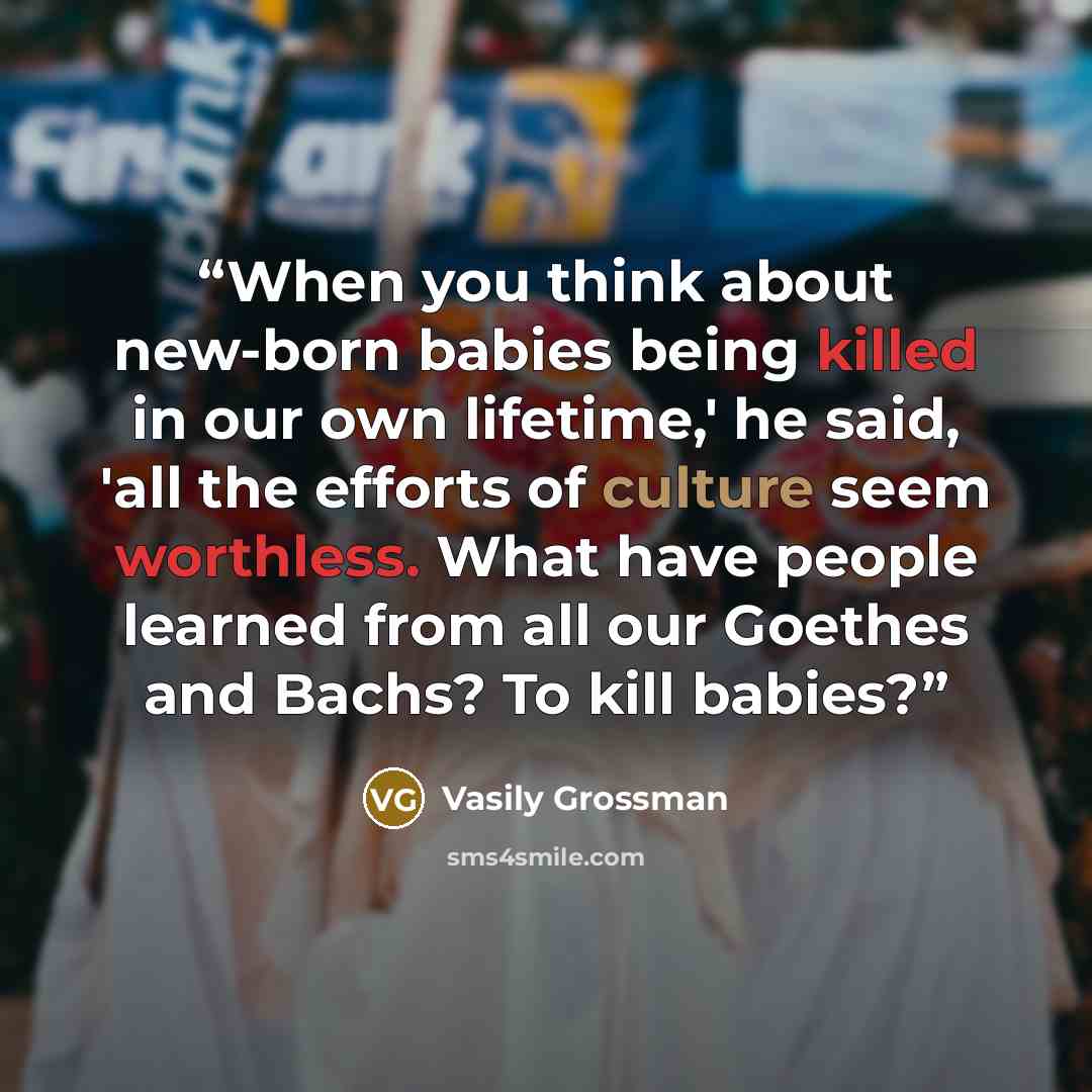 “When you think about new-born babies being killed in our own lifetime,' he said, 'all the efforts of culture seem worthless. What have people learned from all our Goethes and Bachs? To kill babies?” quote by Vasily Grossman